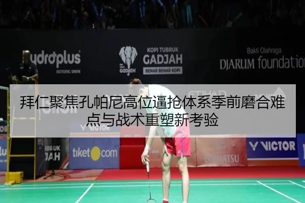 拜仁聚焦孔帕尼高位逼抢体系季前磨合难点与战术重塑新考验