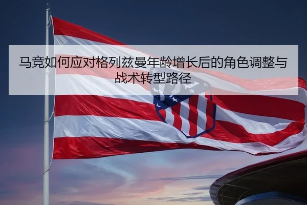 马竞如何应对格列兹曼年龄增长后的角色调整与战术转型路径