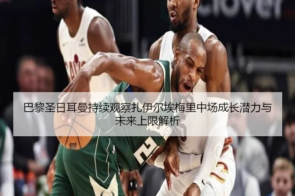 巴黎圣日耳曼持续观察扎伊尔埃梅里中场成长潜力与未来上限解析
