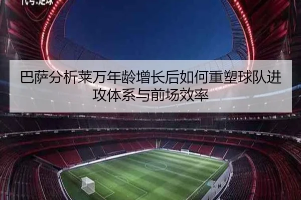 巴萨分析莱万年龄增长后如何重塑球队进攻体系与前场效率