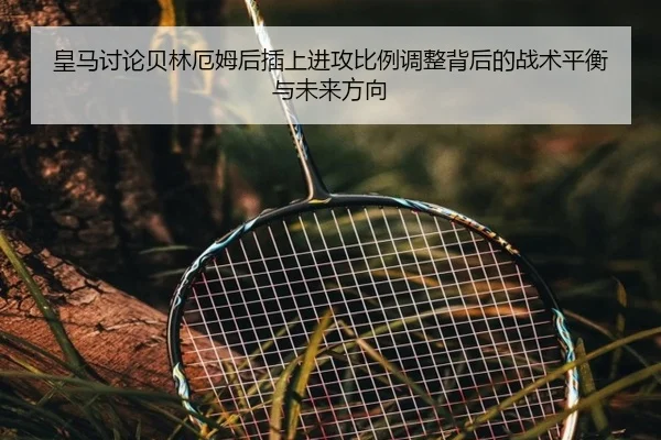 皇马讨论贝林厄姆后插上进攻比例调整背后的战术平衡与未来方向