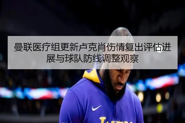 曼联医疗组更新卢克肖伤情复出评估进展与球队防线调整观察