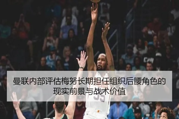 曼联内部评估梅努长期担任组织后腰角色的现实前景与战术价值