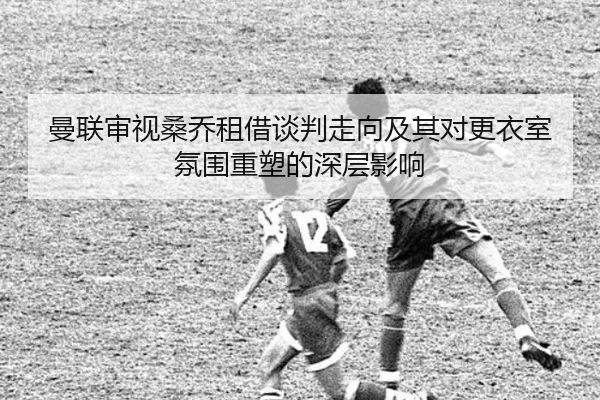 曼联审视桑乔租借谈判走向及其对更衣室氛围重塑的深层影响
